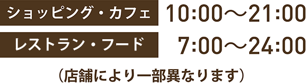 ショッピング・カフェ：10:00～21:00 レストラン・フード：7:00～24:00 (店舗により一部異なります)